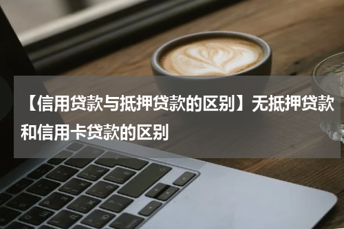 【信用贷款与抵押贷款的区别】无抵押贷款和信用卡贷款的区别