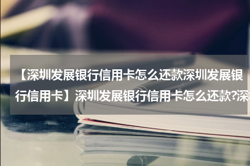 【深圳发展银行信用卡怎么还款深圳发展银行信用卡】深圳发展银行信用卡怎么还款?深圳发展银行信用卡还款途径?