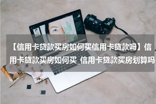 【信用卡贷款买房如何买信用卡贷款吗】信用卡贷款买房如何买_信用卡贷款买房划算吗
