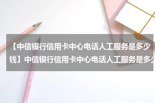 【中信银行信用卡中心电话人工服务是多少钱】中信银行信用卡中心电话人工服务是多少?