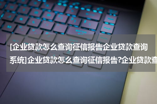 [企业贷款怎么查询征信报告企业贷款查询系统]企业贷款怎么查询征信报告?企业贷款查询征信报告材料