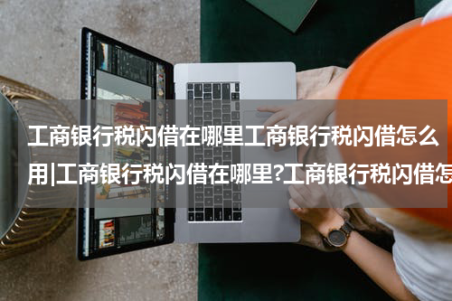 工商银行税闪借在哪里工商银行税闪借怎么用|工商银行税闪借在哪里?工商银行税闪借怎么借款?