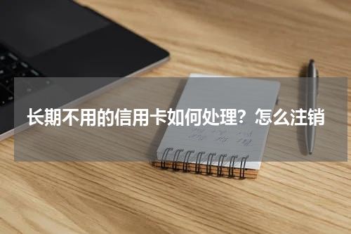长期不用的信用卡如何处理？怎么注销