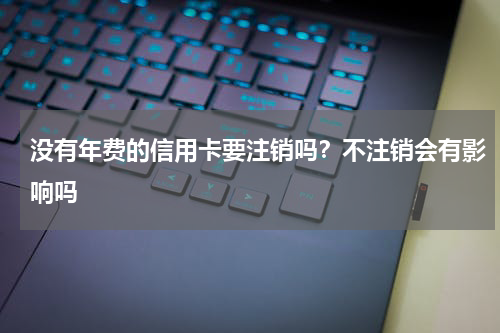 没有年费的信用卡要注销吗？不注销会有影响吗