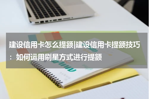 建设信用卡怎么提额|建设信用卡提额技巧：如何运用刷星方式进行提额