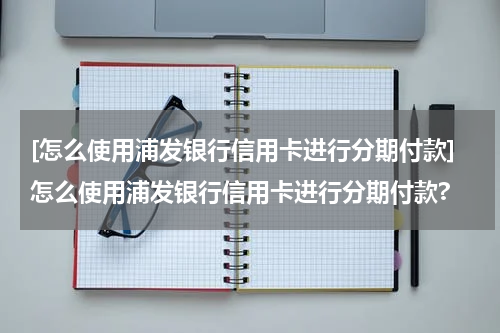 [怎么使用浦发银行信用卡进行分期付款]怎么使用浦发银行信用卡进行分期付款?