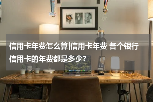 信用卡年费怎么算|信用卡年费 各个银行信用卡的年费都是多少?