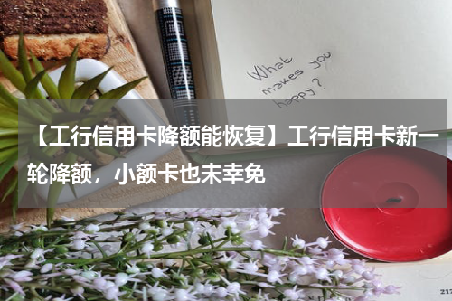 【工行信用卡降额能恢复】工行信用卡新一轮降额，小额卡也未幸免
