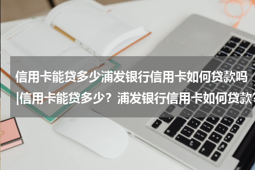 信用卡能贷多少浦发银行信用卡如何贷款吗|信用卡能贷多少？浦发银行信用卡如何贷款？