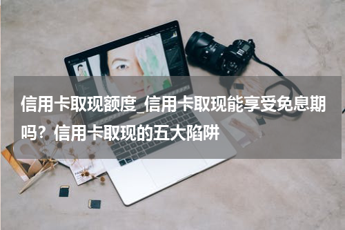 信用卡取现额度_信用卡取现能享受免息期吗？信用卡取现的五大陷阱