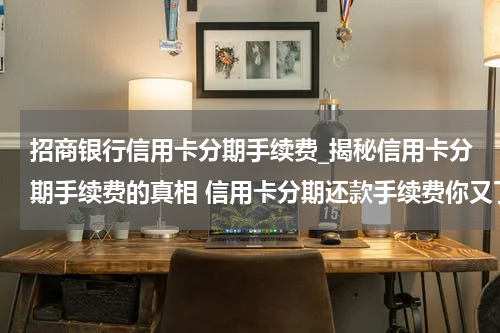 招商银行信用卡分期手续费_揭秘信用卡分期手续费的真相 信用卡分期还款手续费你又了解多少
