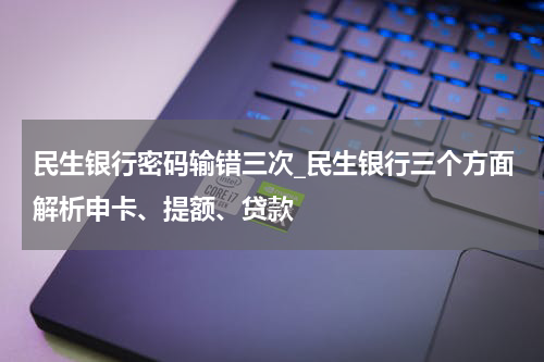 民生银行密码输错三次_民生银行三个方面解析申卡、提额、贷款