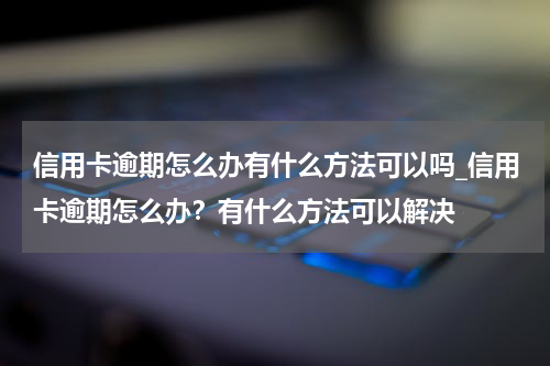 信用卡逾期怎么办有什么方法可以吗_信用卡逾期怎么办？有什么方法可以解决