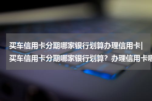 买车信用卡分期哪家银行划算办理信用卡|买车信用卡分期哪家银行划算？办理信用卡哪家银行好？
