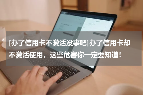[办了信用卡不激活没事吧]办了信用卡却不激活使用，这些危害你一定要知道！