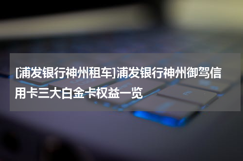 [浦发银行神州租车]浦发银行神州御驾信用卡三大白金卡权益一览