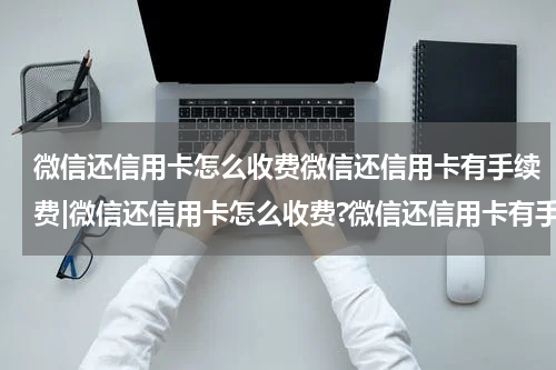 微信还信用卡怎么收费微信还信用卡有手续费|微信还信用卡怎么收费?微信还信用卡有手续费吗?