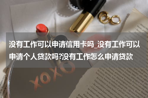 没有工作可以申请信用卡吗_没有工作可以申请个人贷款吗?没有工作怎么申请贷款