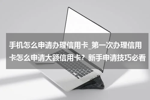手机怎么申请办理信用卡_第一次办理信用卡怎么申请大额信用卡？新手申请技巧必看