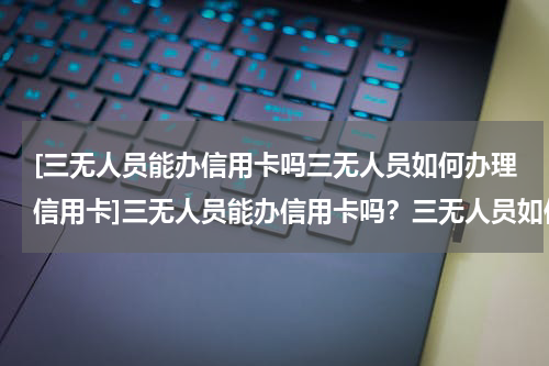 [三无人员能办信用卡吗三无人员如何办理信用卡]三无人员能办信用卡吗？三无人员如何办理信用卡？