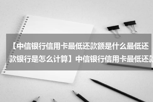 【中信银行信用卡最低还款额是什么最低还款银行是怎么计算】中信银行信用卡最低还款额是什么？最低还款银行是怎么算