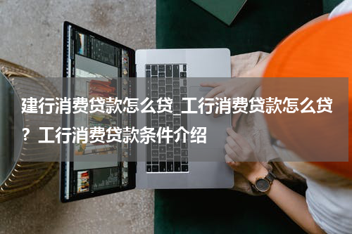 建行消费贷款怎么贷_工行消费贷款怎么贷？工行消费贷款条件介绍
