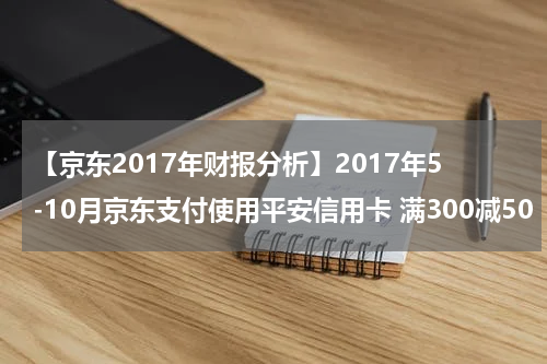 【京东2017年财报分析】2017年5-10月京东支付使用平安信用卡 满300减50