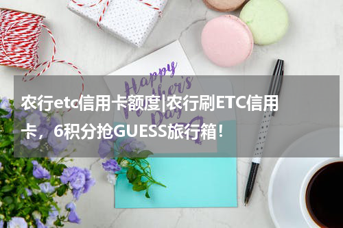 农行etc信用卡额度|农行刷ETC信用卡，6积分抢GUESS旅行箱！