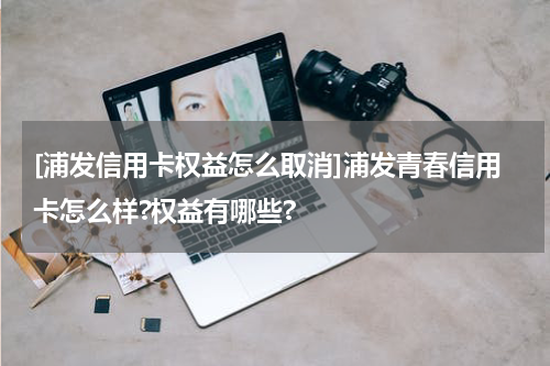[浦发信用卡权益怎么取消]浦发青春信用卡怎么样?权益有哪些?