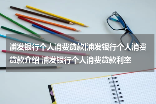 浦发银行个人消费贷款|浦发银行个人消费贷款介绍 浦发银行个人消费贷款利率