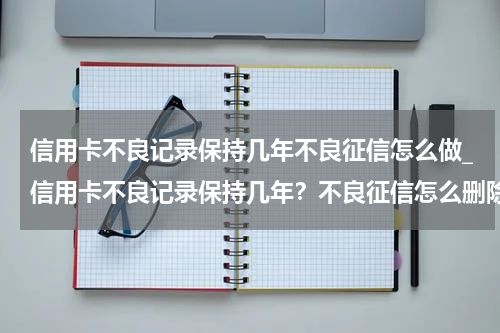 信用卡不良记录保持几年不良征信怎么做_信用卡不良记录保持几年？不良征信怎么删除？