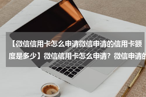【微信信用卡怎么申请微信申请的信用卡额度是多少】微信信用卡怎么申请？微信申请的信用卡额度高吗？