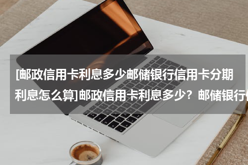 [邮政信用卡利息多少邮储银行信用卡分期利息怎么算]邮政信用卡利息多少？邮储银行信用卡分期利息怎么收？