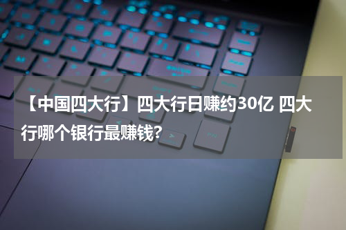 【中国四大行】四大行日赚约30亿 四大行哪个银行最赚钱?