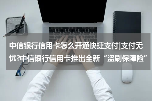 中信银行信用卡怎么开通快捷支付|支付无忧?中信银行信用卡推出全新“盗刷保障险”!