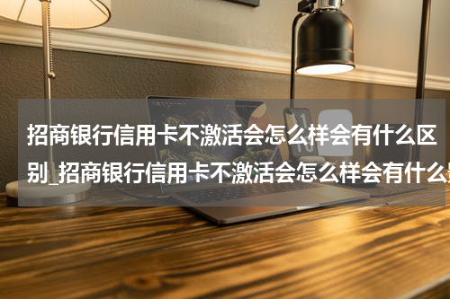 招商银行信用卡不激活会怎么样会有什么区别_招商银行信用卡不激活会怎么样会有什么影响吗？