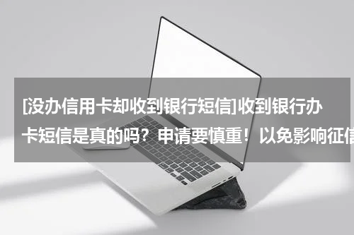 [没办信用卡却收到银行短信]收到银行办卡短信是真的吗？申请要慎重！以免影响征信！