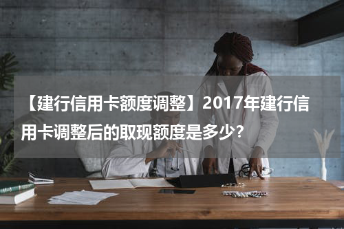 【建行信用卡额度调整】2017年建行信用卡调整后的取现额度是多少？