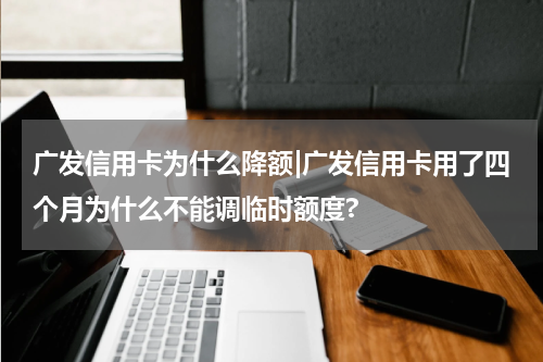 广发信用卡为什么降额|广发信用卡用了四个月为什么不能调临时额度?