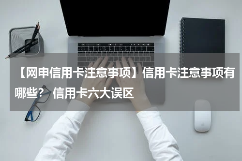 【网申信用卡注意事项】信用卡注意事项有哪些？ 信用卡六大误区