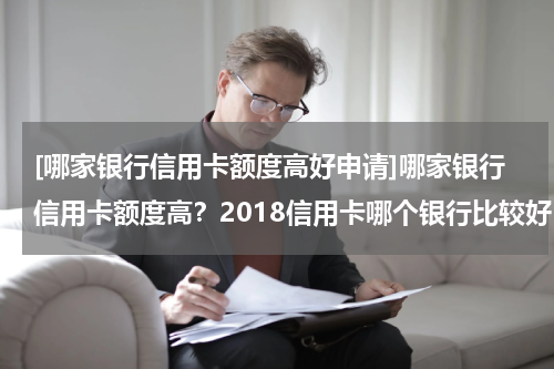 [哪家银行信用卡额度高好申请]哪家银行信用卡额度高？2018信用卡哪个银行比较好