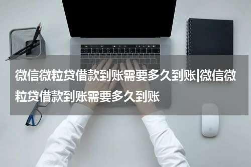 微信微粒贷借款到账需要多久到账|微信微粒贷借款到账需要多久到账