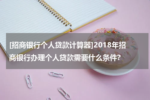 [招商银行个人贷款计算器]2018年招商银行办理个人贷款需要什么条件?