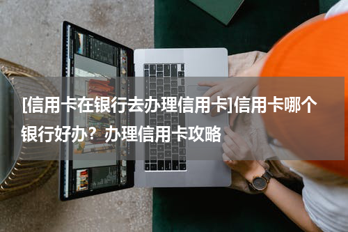 [信用卡在银行去办理信用卡]信用卡哪个银行好办？办理信用卡攻略