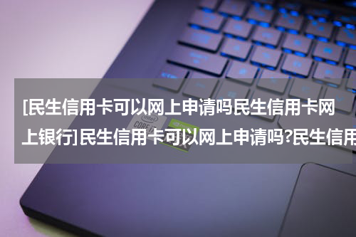 [民生信用卡可以网上申请吗民生信用卡网上银行]民生信用卡可以网上申请吗?民生信用卡网上申请方法?