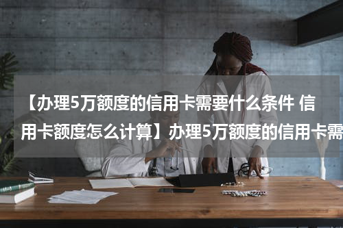 【办理5万额度的信用卡需要什么条件 信用卡额度怎么计算】办理5万额度的信用卡需要什么条件?　信用卡额度怎么提高？