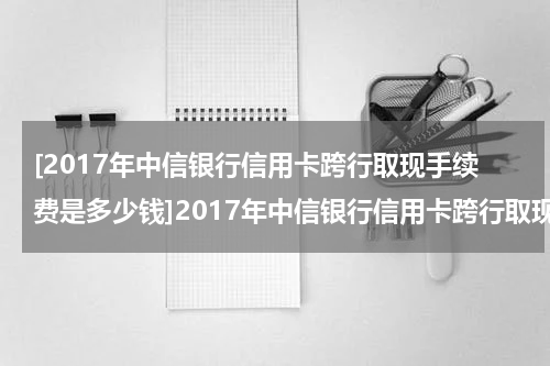 [2017年中信银行信用卡跨行取现手续费是多少钱]2017年中信银行信用卡跨行取现手续费是多少