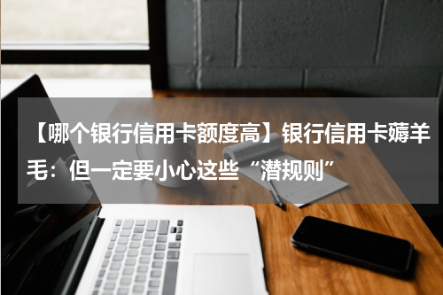 【哪个银行信用卡额度高】银行信用卡薅羊毛：但一定要小心这些“潜规则”