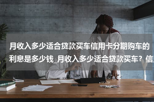 月收入多少适合贷款买车信用卡分期购车的利息是多少钱_月收入多少适合贷款买车？信用卡分期购车的利息是多少？