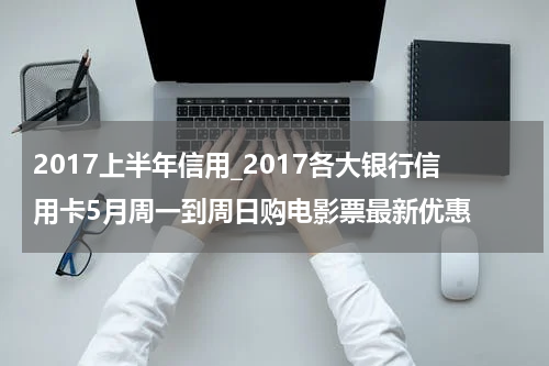 2017上半年信用_2017各大银行信用卡5月周一到周日购电影票最新优惠
